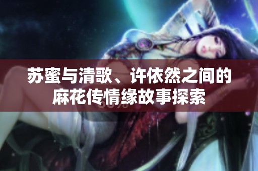 苏蜜与清歌、许依然之间的麻花传情缘故事探索