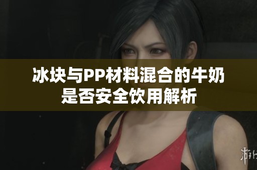 冰块与PP材料混合的牛奶是否安全饮用解析
