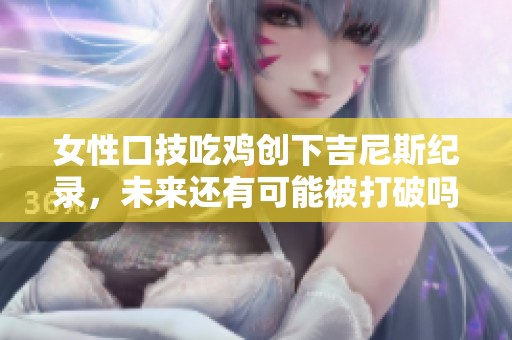 女性口技吃鸡创下吉尼斯纪录，未来还有可能被打破吗