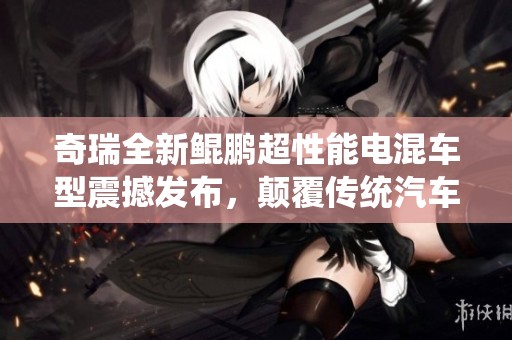 奇瑞全新鲲鹏超性能电混车型震撼发布，颠覆传统汽车概念
