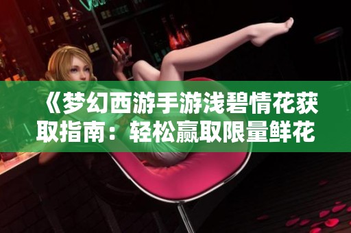 《梦幻西游手游浅碧情花获取指南：轻松赢取限量鲜花技巧》