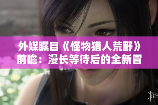 外媒瞩目《怪物猎人荒野》前瞻：漫长等待后的全新冒险！
