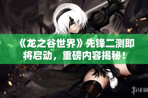 《龙之谷世界》先锋二测即将启动，重磅内容揭秘！