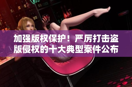 加强版权保护！严厉打击盗版侵权的十大典型案件公布