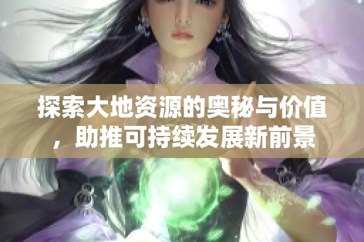 探索大地资源的奥秘与价值，助推可持续发展新前景