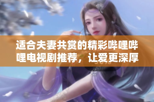 适合夫妻共赏的精彩哔哩哔哩电视剧推荐，让爱更深厚