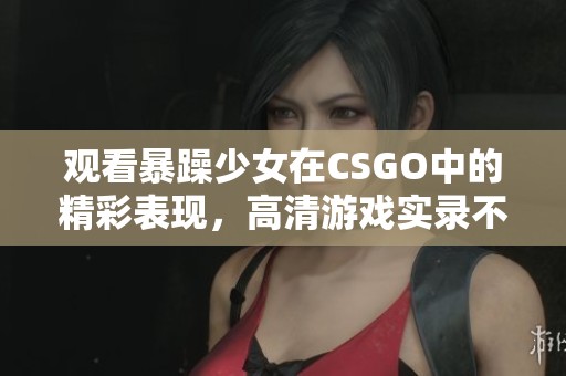 观看暴躁少女在CSGO中的精彩表现，高清游戏实录不容错过