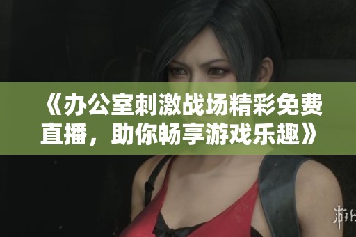 《办公室刺激战场精彩免费直播，助你畅享游戏乐趣》