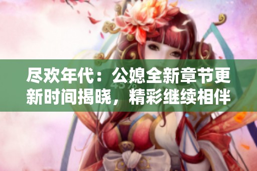 尽欢年代：公媳全新章节更新时间揭晓，精彩继续相伴！