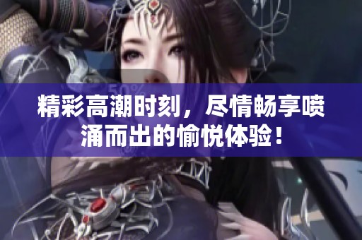 精彩高潮时刻，尽情畅享喷涌而出的愉悦体验！