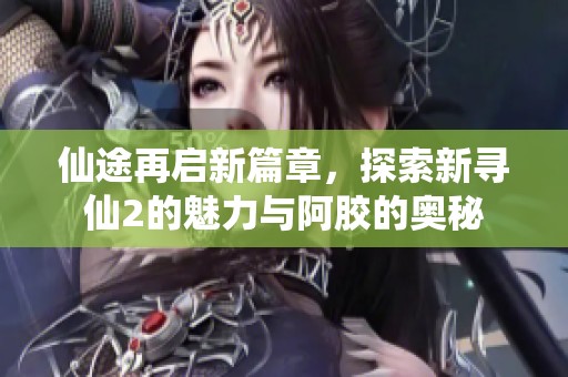 仙途再启新篇章，探索新寻仙2的魅力与阿胶的奥秘