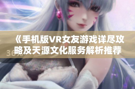 《手机版VR女友游戏详尽攻略及天源文化服务解析推荐》