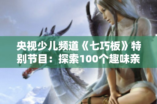 央视少儿频道《七巧板》特别节目：探索100个趣味亲子游玩项目