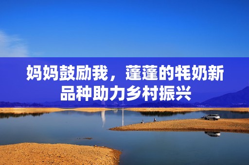 妈妈鼓励我，蓬蓬的牦奶新品种助力乡村振兴