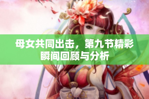 母女共同出击，第九节精彩瞬间回顾与分析
