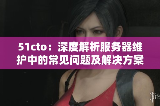 51cto：深度解析服务器维护中的常见问题及解决方案