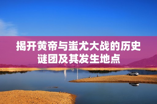揭开黄帝与蚩尤大战的历史谜团及其发生地点