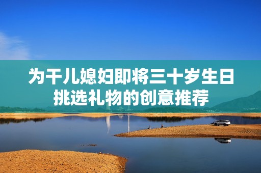 为干儿媳妇即将三十岁生日挑选礼物的创意推荐