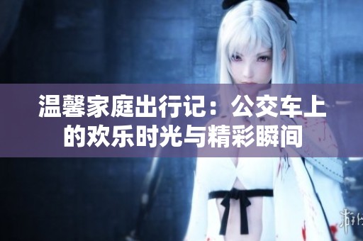 温馨家庭出行记：公交车上的欢乐时光与精彩瞬间