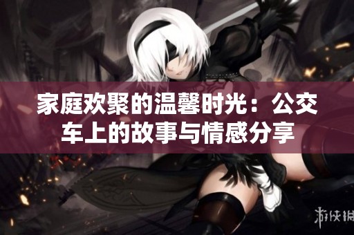 家庭欢聚的温馨时光：公交车上的故事与情感分享