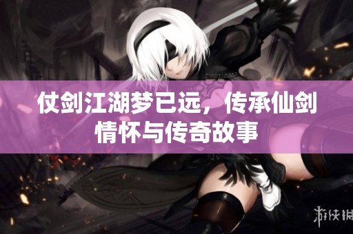 仗剑江湖梦已远，传承仙剑情怀与传奇故事