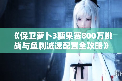 《保卫萝卜3糖果赛800万挑战与鱼刺减速配置全攻略》