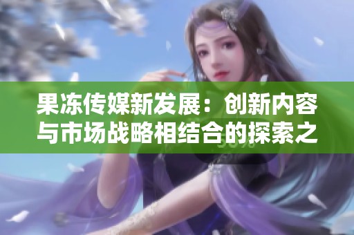 果冻传媒新发展：创新内容与市场战略相结合的探索之路