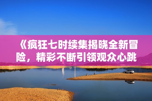 《疯狂七时续集揭晓全新冒险，精彩不断引领观众心跳》