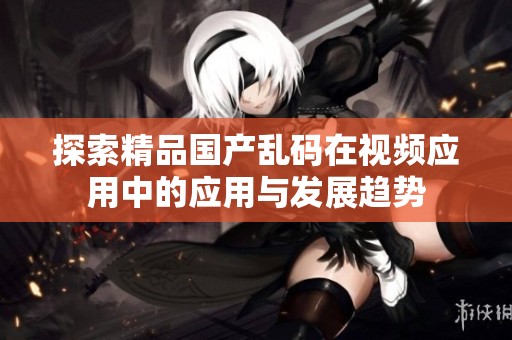 探索精品国产乱码在视频应用中的应用与发展趋势