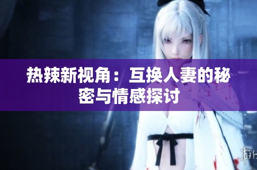 热辣新视角：互换人妻的秘密与情感探讨