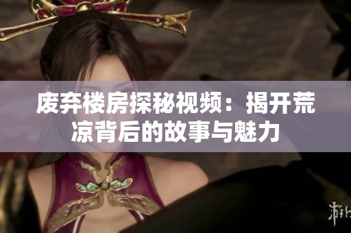 废弃楼房探秘视频：揭开荒凉背后的故事与魅力