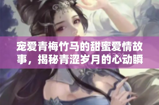 宠爱青梅竹马的甜蜜爱情故事，揭秘青涩岁月的心动瞬间