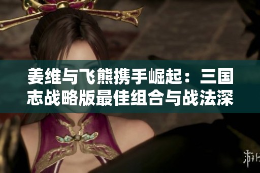 姜维与飞熊携手崛起：三国志战略版最佳组合与战法深度解析