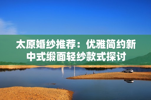 太原婚纱推荐：优雅简约新中式缎面轻纱款式探讨