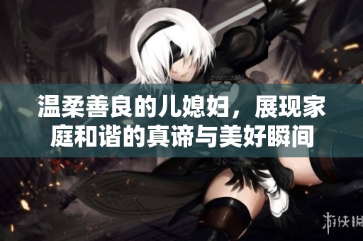 温柔善良的儿媳妇，展现家庭和谐的真谛与美好瞬间