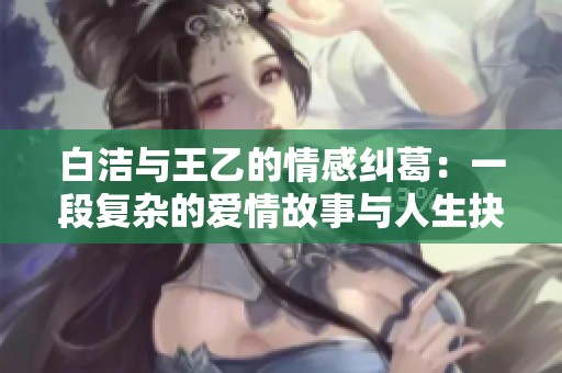 白洁与王乙的情感纠葛：一段复杂的爱情故事与人生抉择