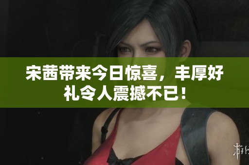 宋茜带来今日惊喜，丰厚好礼令人震撼不已！
