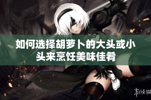 如何选择胡萝卜的大头或小头来烹饪美味佳肴
