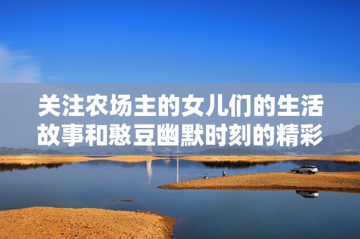 关注农场主的女儿们的生活故事和憨豆幽默时刻的精彩视频