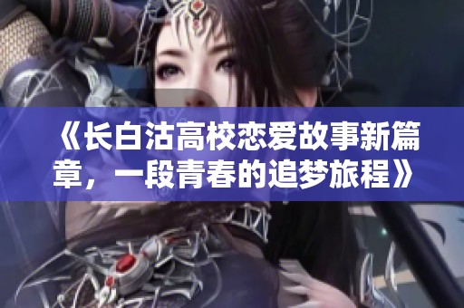 《长白沽高校恋爱故事新篇章，一段青春的追梦旅程》