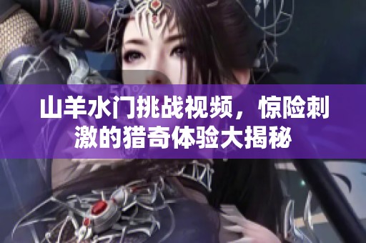 山羊水门挑战视频，惊险刺激的猎奇体验大揭秘