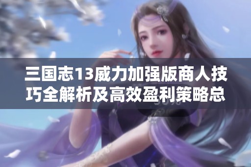 三国志13威力加强版商人技巧全解析及高效盈利策略总结