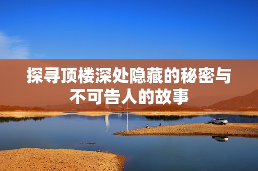 探寻顶楼深处隐藏的秘密与不可告人的故事