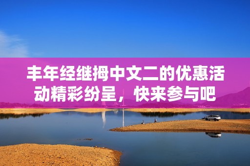 丰年经继拇中文二的优惠活动精彩纷呈，快来参与吧