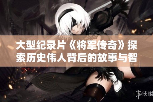 大型纪录片《将军传奇》探索历史伟人背后的故事与智慧
