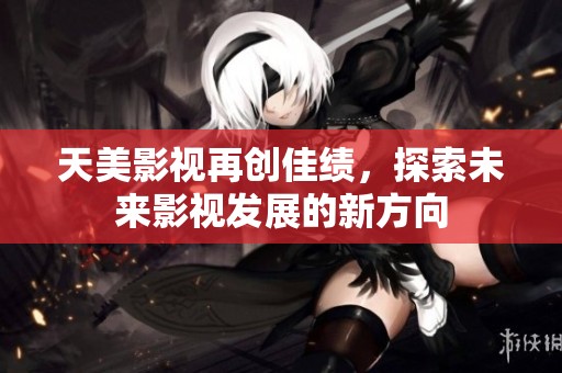 天美影视再创佳绩，探索未来影视发展的新方向