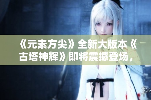 《元素方尖》全新大版本《古塔神辉》即将震撼登场，准备好迎接改变吗