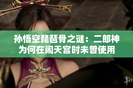 孙悟空琵琶骨之谜：二郎神为何在闹天宫时未曾使用
