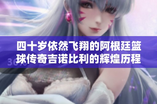 四十岁依然飞翔的阿根廷篮球传奇吉诺比利的辉煌历程