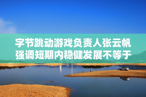 字节跳动游戏负责人张云帆强调短期内稳健发展不等于成功